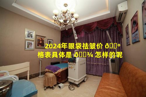 2024年眼袋祛皱价 🐺 格表具体是 🌾 怎样的呢